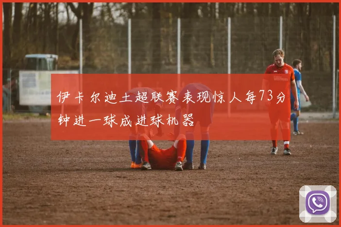 伊卡尔迪土超联赛表现惊人每73分钟进一球成进球机器