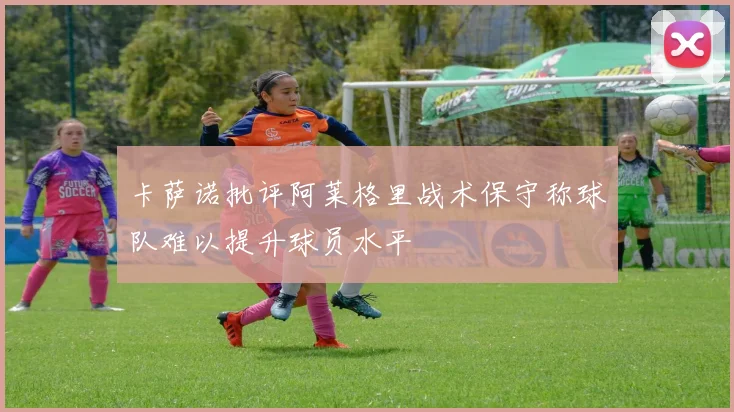 卡萨诺批评阿莱格里战术保守称球队难以提升球员水平