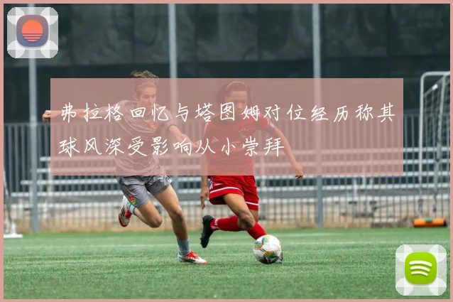 弗拉格回忆与塔图姆对位经历称其球风深受影响从小崇拜