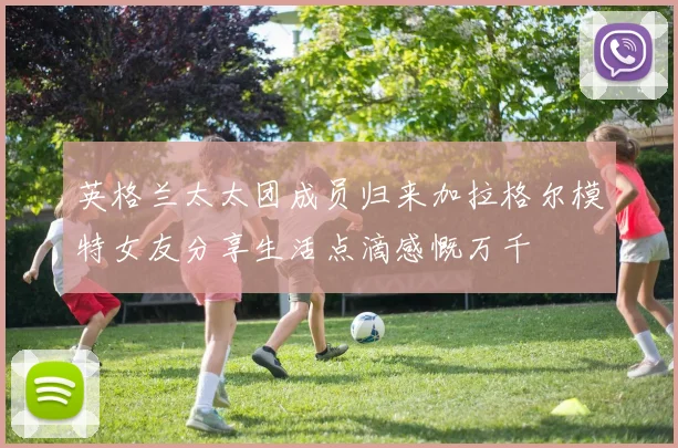 英格兰太太团成员归来加拉格尔模特女友分享生活点滴感慨万千