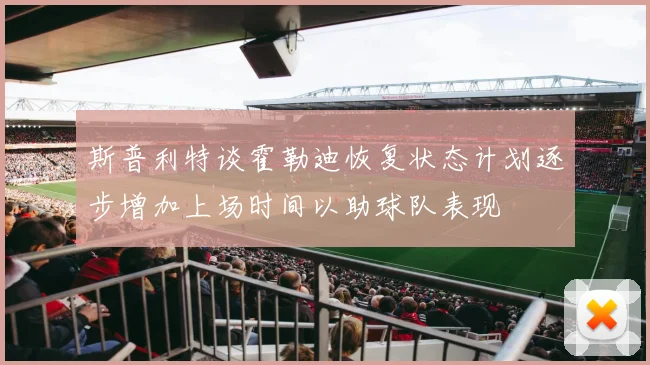 斯普利特谈霍勒迪恢复状态计划逐步增加上场时间以助球队表现