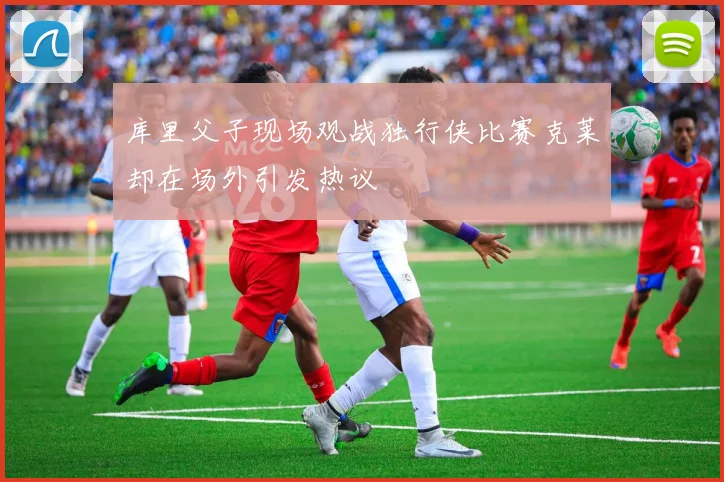 库里父子现场观战独行侠比赛克莱却在场外引发热议