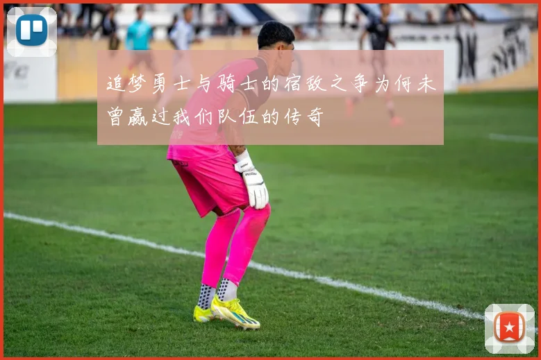 追梦勇士与骑士的宿敌之争为何未曾赢过我们队伍的传奇