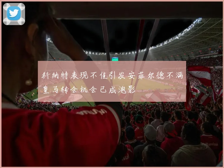 科纳特表现不佳引发安菲尔德不满皇马转会机会已成泡影