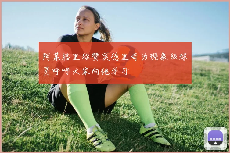 阿莱格里称赞莫德里奇为现象级球员呼吁大家向他学习