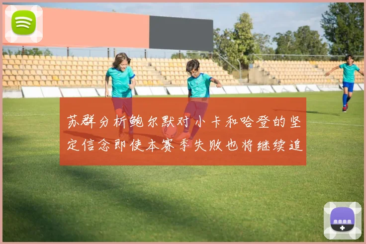 苏群分析鲍尔默对小卡和哈登的坚定信念即使本赛季失败也将继续追求成功